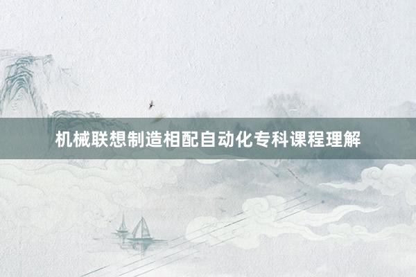 机械联想制造相配自动化专科课程理解