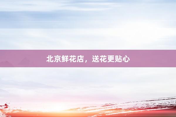 北京鲜花店，送花更贴心